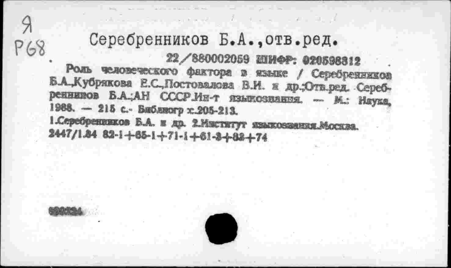 ﻿я
Рб'й
Серебренников Б.А.,отв.ред.
22/880002059 ШИФР: »20598852
Родь челсэе-шкого фактора э яьыке / Серебреяишов Б А Лубрякова Е.С^Постовалова ВЛ. к др.;ОтБ.рад. Сереб-реннииов БА^АН СССР Лет языкозпання. — Ме Науд* «088. — 218 с.- Б^явогр Х205-213.
1£еребренвжко* БХ ж да. гЛжтжтут языпюшяжжМосява.
2447/1Л4 82-1+85-1+7ЫЧ-в1->+8»+74
ШИМ